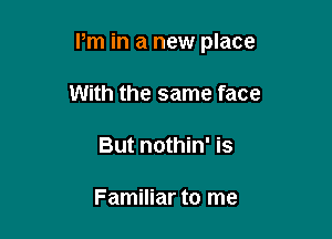 Pm in a new place

With the same face
But nothin' is

Familiar to me