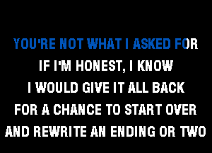 YOU'RE HOT WHAT I ASKED FOR
IF I'M HONEST, I KNOW
I WOULD GIVE IT ALL BACK
FOR A CHANCE TO START OVER
MID REWRITE MI ENDING OR TWO