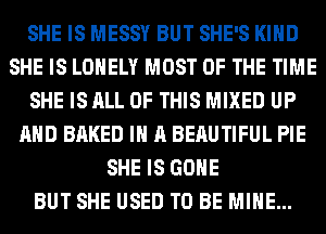 SHE IS MESSY BUT SHE'S KIND
SHE IS LONELY MOST OF THE TIME
SHE IS ALL OF THIS MIXED UP
AND BAKED IN A BERUTIFUL PIE
SHE IS GONE
BUT SHE USED TO BE MINE...