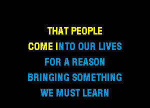 THAT PEOPLE
COME INTO OUR LIVES
FOR A REASON
BRINGING SOMETHING

WE MUST LEARN l
