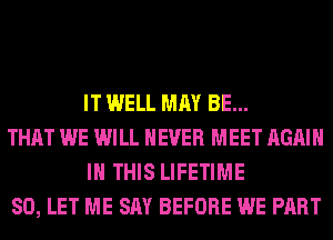 IT WELL MAY BE...

THAT WE WILL NEVER MEET AGAIN
IN THIS LIFETIME

SO, LET ME SAY BEFORE WE PART
