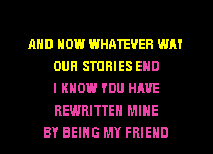 AND HOW WHATEVER WAY
OUR STORIES END
I KNOW YOU HAVE
REWRITTEH MINE
BY BEING MY FRIEND