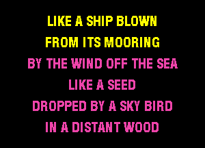 LIKE A SHIP BLOWN
FROM ITS MOORING
BY THE WIND OFF THE SEA
LIKE A SEED
DROPPED BY A SKY BIRD
IN A DISTAHT WOOD