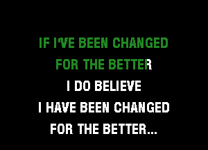 IF I'VE BEEN CHANGED
FOR THE BETTER
I DO BELIEVE
I HAVE BEEN CHANGED

FOR THE BETTER... l