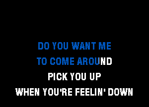 DO YOU WANT ME

TO COME AROUND
PICK YOU UP
WHEN YOU'RE FEELIH' DOWN