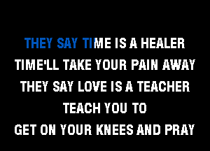 THEY SAY TIME IS A HEALER
TIME'LL TAKE YOUR PAIN AWAY
THEY SAY LOVE IS A TEACHER
TERCH YOU TO
GET ON YOUR KHEES AND PRAY