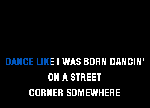 DANCE LIKE I WAS BORN DANCIH'
ON A STREET
CORNER SOMEWHERE