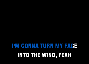 I'M GONNA TURN MY FACE
INTO THE WIND, YEAH