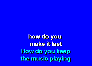 how do you

make it last
How do you keep
the music playing