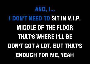 AND, I...

I DOH'T NEED TO SIT IH V.I.P.
MIDDLE OF THE FLOOR
THAT'S WHERE I'LL BE

DON'T GOT A LOT, BUT THAT'S
ENOUGH FOR ME, YEAH