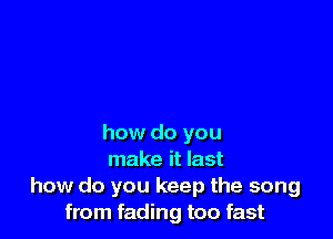 how do you
make it last
how do you keep the song
from fading too fast