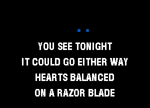 YOU SEE TONIGHT

IT COULD GO EITHER WAY
HEARTS BALANCED
ON A RAZOR BLADE