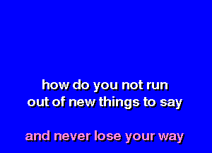 how do you not run
out of new things to say

and never lose your way