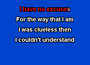 I have no excuses

For the way that I am

I was clueless then

I couldn't understand