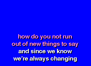 how do you not run
out of new things to say

and since we know
weWe always changing