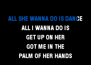 ALL SHE WANNA DO IS DANCE
ALL I WANNA DO IS
GET UP ON HER
GOT ME IN THE
PALM OF HER HANDS