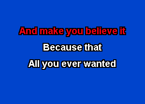 And make you believe it

Because that
All you ever wanted