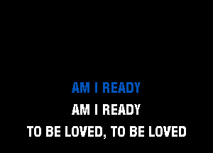 AM I RERDY
AM I READY
TO BE LOVED, TO BE LOVED
