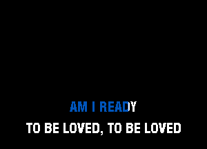 AM I READY
TO BE LOVED, TO BE LOVED