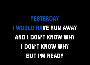 YESTERDAY
I WOULD HAVE BUN AWAY
AND I DON'T KNOW WHY
I DON'T KNOW WHY
BUT I'M READY