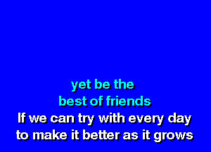 yet be the
best of friends
If we can try with every day
to make it better as it grows