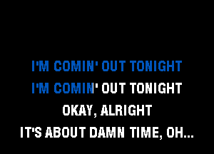 I'M COMIH' OUT TONIGHT
I'M COMIH' OUT TONIGHT
OKAY, ALRIGHT
IT'S ABOUT DAMN TIME, 0H...