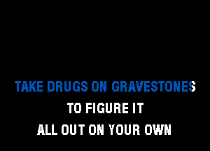 TAKE DRUGS 0H GRAVESTOHES
TO FIGURE IT
ALL OUT ON YOUR OWN