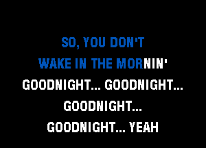 SO, YOU DON'T
WAKE IN THE MORNIN'
GOODNIGHT... GOODNIGHT...
GOODNIGHT...
GOODHIGHT... YEAH