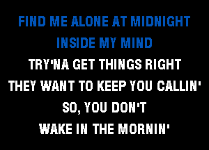 FIND ME ALONE AT MIDNIGHT
INSIDE MY MIND
TRY'HA GET THINGS RIGHT
THEY WANT TO KEEP YOU CALLIH'
SO, YOU DON'T
WAKE IN THE MORHIH'