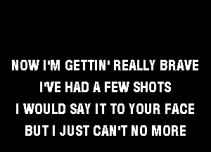 HOW I'M GETTIH' REALLY BRAVE
I'VE HAD A FEW SHOTS
I WOULD SAY IT TO YOUR FACE
BUT I JUST CAN'T NO MORE