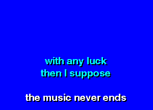 with any luck
then I suppose

the music never ends