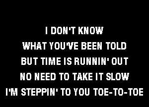 I DON'T KNOW
WHAT YOU'VE BEEN TOLD
BUT TIME IS RUHHIH' OUT
NO NEED TO TAKE IT SLOW
I'M STEPPIH' TO YOU TOE-TO-TOE