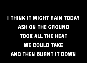 I THINK IT MIGHT RAIN TODAY
ASH ON THE GROUND
TOOK ALL THE HEAT
WE COULD TAKE
AND THEN BURNT IT DOWN