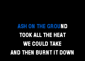 ASH ON THE GROUND
TOOK ALL THE HEAT
WE COULD TAKE
AND THEN BURNT IT DOWN