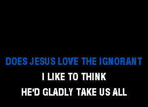 DOES JESUS LOVE THE IGNORAHT
I LIKE TO THINK
HE'D GLADLY TAKE US ALL