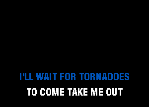I'LL WAIT FOR TORNADOES
TO COME TAKE ME OUT