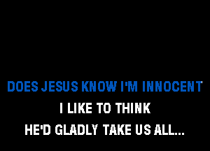 DOES JESUS KNOW I'M IHHOCEHT
I LIKE TO THINK
HE'D GLADLY TAKE US ALL...