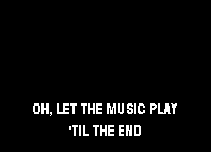 0H, LET THE MUSIC PLAY
'TIL THE END