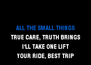ALL THE SMALL THINGS
TRUE CARE, TRUTH BRINGS
I'LL TAKE OHE LIFT
YOUR RIDE, BEST TRIP