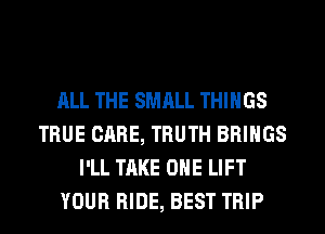 ALL THE SMALL THINGS
TRUE CARE, TRUTH BRINGS
I'LL TAKE OHE LIFT
YOUR RIDE, BEST TRIP