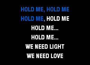 HOLD ME, HOLD ME
HOLD ME, HOLD ME
HOLD ME...

HOLD ME...
WE NEED LIGHT
WE NEED LOVE