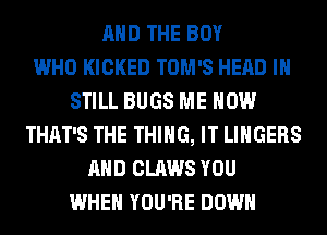 AND THE BOY
WHO KICKED TOM'S HEAD I
STILL BUGS ME NOW
THAT'S THE THING, IT LINGERS
AND CLAWS YOU
WHEN YOU'RE DOWN