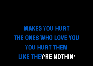 MAKES YOU HURT
THE ONES WHO LOVE YOU
YOU HURT THEM
LIKE THEY'RE HOTHlN'