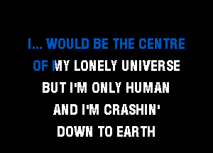 I... WOULD BE THE CENTRE
OF MY LONELY UNIVERSE
BUT I'M ONLY HUMRN
AND I'M CRASHIN'

DOWN TO EARTH l