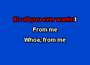 It's all you ever wanted

From me
Whoa, from me