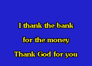 lthank the bank

for the money

Thank God for you