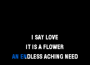 I SAY LOVE
IT IS A FLOWER
AH ENDLESS ACHING NEED