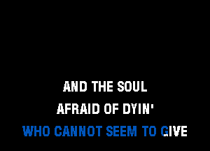 AND THE SOUL
AFRAID 0F DYIH'
WHO CANNOT SEEM TO GIVE