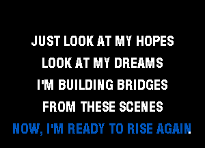 JUST LOOK AT MY HOPES
LOOK AT MY DREAMS
I'M BUILDING BRIDGES
FROM THESE SCENES
HOW, I'M READY TO RISE AGAIN