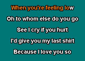 When you're feeling low
on to whom else do you go

See I cry if you hurt

I'd give you my last shirt

Because I love you so